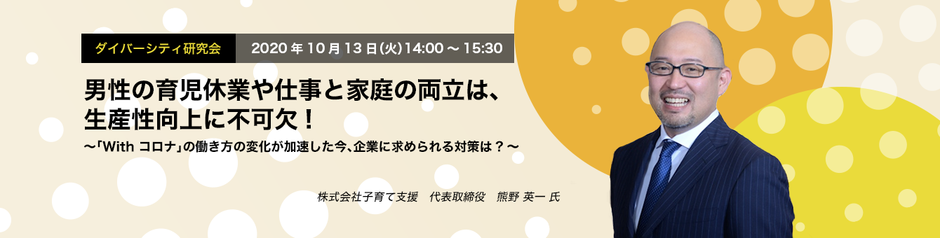 ダイバーシティ研究会 10.13 THU / Online Seminar 男性の育児休業や仕事と家庭の両立は、生産性向上に不可欠! ～「With コロナ」の働き方の変化が加速した今、企業に求められる対策は?～ 株式会社子育て支援 代表取締役 熊野 英一 氏