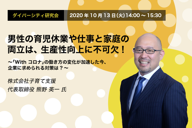 ダイバーシティ研究会 10.13 THU / Online Seminar 男性の育児休業や仕事と家庭の両立は、生産性向上に不可欠! ～「With コロナ」の働き方の変化が加速した今、企業に求められる対策は?～ 株式会社子育て支援 代表取締役 熊野 英一 氏