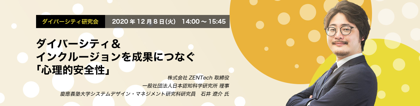 ダイバーシティ研究会 12.8 THU / Online Seminar ダイバーシティ＆インクルージョンを成果につなぐ「心理的安全性」 株式会社ZENTech 取締役 一般社団法人日本認知科学研究所 理事 慶應義塾大学システムデザイン・マネジメント研究科研究員 石井 遼介 氏