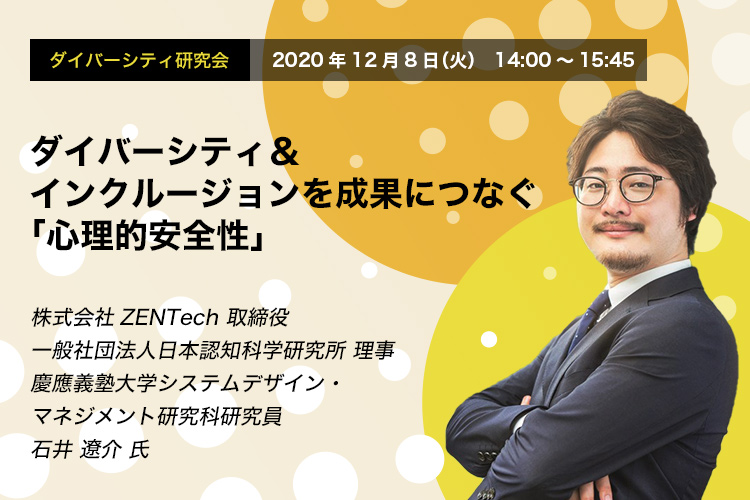 ダイバーシティ研究会 12.8 THU / Online Seminar ダイバーシティ＆インクルージョンを成果につなぐ「心理的安全性」 株式会社ZENTech 取締役 一般社団法人日本認知科学研究所 理事 慶應義塾大学システムデザイン・マネジメント研究科研究員 石井 遼介 氏