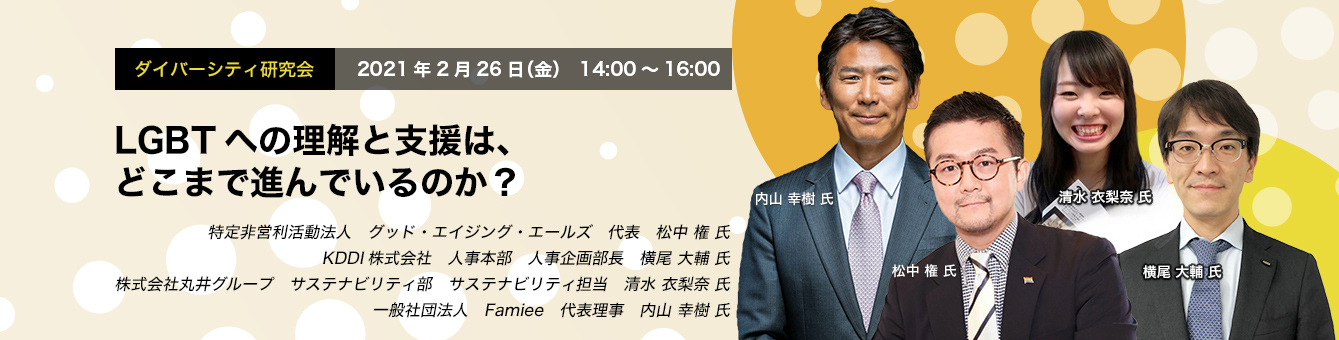 ダイバーシティ研究会　2021年2月26日（金）　14:00～16:00　LGBTへの理解と支援は、どこまで進んでいるのか？　グッド・エイジング・エールズ　松中 権 氏　KDDI　横尾 大輔 氏　丸井グループ　清水 衣梨奈 氏　Famiee　内山 幸樹 氏