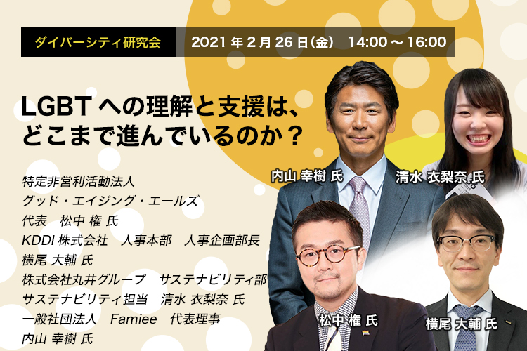 ダイバーシティ研究会　2021年2月26日（金）　14:00～16:00　LGBTへの理解と支援は、どこまで進んでいるのか？　グッド・エイジング・エールズ　松中 権 氏　KDDI　横尾 大輔 氏　丸井グループ　清水 衣梨奈 氏　Famiee　内山 幸樹 氏