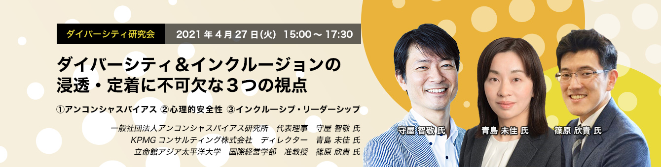 ダイバーシティ研究会　2021年4月27日（火）　15:00～17:30　ダイバーシティ＆インクルージョンの浸透・定着に不可欠な3つの視点 ①アンコンシャスバイアス ②心理的安全性 ③インクルーシブ・リーダーシップ　一般社団法人アンコンシャスバイアス研究所 代表理事　守屋 智敬 氏　KPMGコンサルティング株式会社 ディレクター　青島 未佳 氏　立命館アジア太平洋大学 国際経営学部 准教授　篠原 欣貴 氏