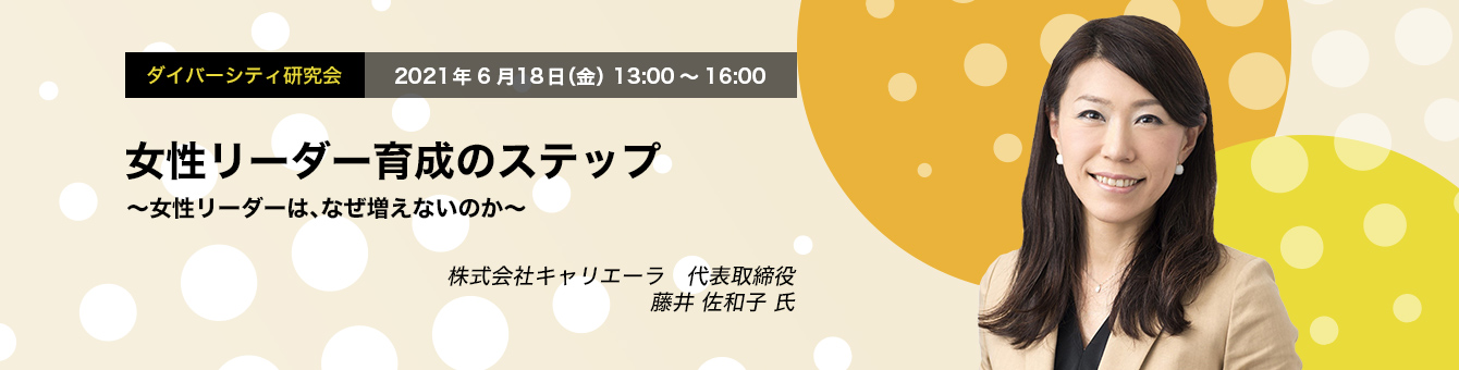 ダイバーシティ研究会　2021年6月18日（金）　13:00～16:00　女性リーダー育成のステップ～ 女性リーダーは、なぜ増えないのか ～
株式会社キャリエーラ 代表取締役 藤井 佐和子 氏