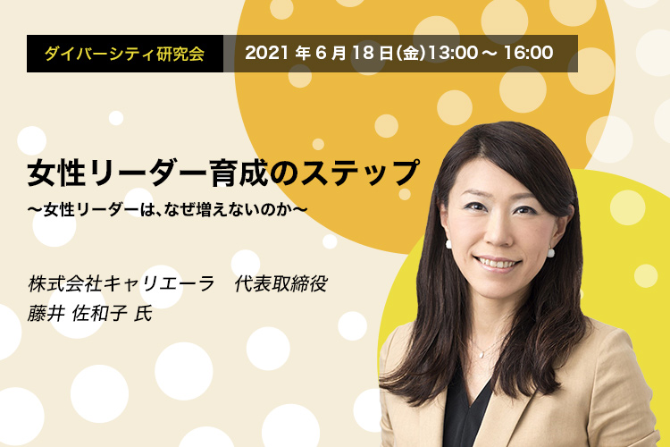 ダイバーシティ研究会　2021年6月18日（金）　13:00～16:00　女性リーダー育成のステップ～ 女性リーダーは、なぜ増えないのか ～
株式会社キャリエーラ 代表取締役 藤井 佐和子 氏