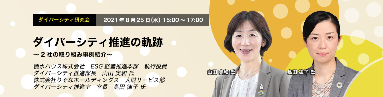 ダイバーシティ研究会　2021年8月25日（水）　15:00～17:00　ダイバーシティ推進の軌跡　～2社の取り組み事例紹介～　積水ハウス株式会社　ESG経営推進本部　執行役員　ダイバーシティ推進部長　山田 実和 氏　株式会社りそなホールディングス　人財サービス部　ダイバーシティ推進室　室長　島田 律子 氏