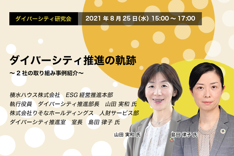 ダイバーシティ研究会　2021年8月25日（水）　15:00～17:00　ダイバーシティ推進の軌跡　～2社の取り組み事例紹介～　積水ハウス株式会社　ESG経営推進本部　執行役員　ダイバーシティ推進部長　山田 実和 氏　株式会社りそなホールディングス　人財サービス部　ダイバーシティ推進室　室長　島田 律子 氏