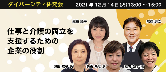 ダイバーシティ研究会 2021年12月14日(火) 14:00~16:00 仕事と介護の両立を支援するための企業の役割 株式会社パソナライフケア 代表取締役社長 髙橋 康之 株式会社JVCケンウッド サステナビリティ推進室 ダイバーシティ推進室 奥田 恭子 氏 株式会社神戸製鋼所 人事労政部 ダイバーシティ推進グループ 荻野 朝子 氏 ポーラ化成工業株式会社 人事部キャリア推進室 ダイバーシティ推進担当 矢野 未明 氏 株式会社パソナライフケア シニアマネジャー 継枝 綾子