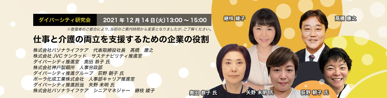 ダイバーシティ研究会　2021年12月14日（火）　13:00～15:00 仕事と介護の両立を支援するための企業の役割 株式会社パソナライフケア　代表取締役社長　髙橋 康之 株式会社JVCケンウッド　サステナビリティ推進室　ダイバーシティ推進室　奥田 恭子 氏 株式会社神戸製鋼所 人事労政部　ダイバーシティ推進グループ　荻野 朝子 氏 ポーラ化成工業株式会社　人事部キャリア推進室　ダイバーシティ推進担当　矢野 未明 氏 株式会社パソナライフケア　シニアマネジャー　継枝 綾子