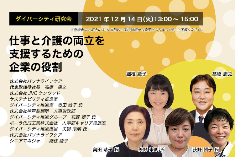 ダイバーシティ研究会　2021年12月14日（火）　13:00～15:00 仕事と介護の両立を支援するための企業の役割 株式会社パソナライフケア　代表取締役社長　髙橋 康之 株式会社JVCケンウッド　サステナビリティ推進室　ダイバーシティ推進室　奥田 恭子 氏 株式会社神戸製鋼所 人事労政部　ダイバーシティ推進グループ　荻野 朝子 氏 ポーラ化成工業株式会社　人事部キャリア推進室　ダイバーシティ推進担当　矢野 未明 氏 株式会社パソナライフケア　シニアマネジャー　継枝 綾子