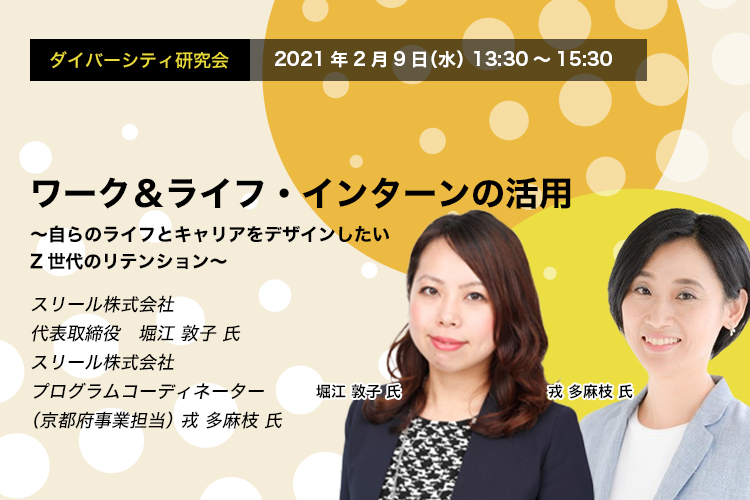 ダイバーシティ研究会　2022年2月9日（水）13:30～15:30　ワーク＆ライフ・インターンの活用　～自らのライフとキャリアをデザインしたいZ世代のリテンション～スリール株式会社　代表取締役　堀江 敦子 氏　スリール株式会社　プログラムコーディネーター（京都府事業担当） 戎 多麻枝 氏