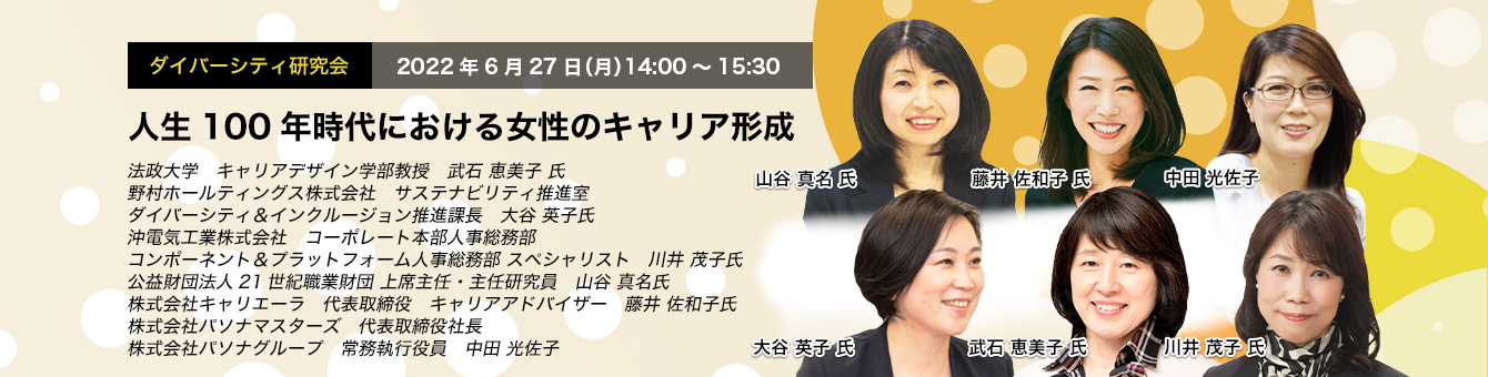 ダイバーシティ研究会　2022年6月27日（月）14:00～15:30　人生100年時代における女性のキャリア形成法政大学　キャリアデザイン学部教授　武石 恵美子 氏　野村ホールティングス株式会社 サステナビリティ推進室　ダイバーシティ＆インクルージョン推進課長　大谷 英子 氏　沖電気工業株式会社　コーポレート本部人事総務部 コンポーネント＆プラットフォーム人事総務部 スペシャリスト　川井 茂子 氏　公益財団法人21世紀職業財団 上席主任・主任研究員 山谷 真名 氏　株式会社キャリエーラ 代表取締役 キャリアアドバイザー　藤井 佐和子 氏　株式会社パソナマスターズ　代表取締役社長　株式会社パソナグループ　常務執行役員　中田 光佐子