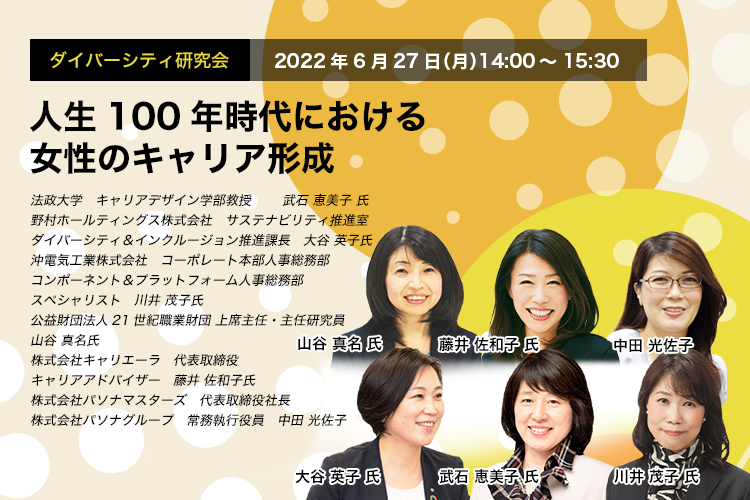 ダイバーシティ研究会　2022年6月27日（月）14:00～15:30　人生100年時代における女性のキャリア形成法政大学　キャリアデザイン学部教授　武石 恵美子 氏　野村ホールティングス株式会社 サステナビリティ推進室　ダイバーシティ＆インクルージョン推進課長　大谷 英子 氏　沖電気工業株式会社　コーポレート本部人事総務部 コンポーネント＆プラットフォーム人事総務部 スペシャリスト　川井 茂子 氏　公益財団法人21世紀職業財団 上席主任・主任研究員 山谷 真名 氏　株式会社キャリエーラ 代表取締役 キャリアアドバイザー　藤井 佐和子 氏　株式会社パソナマスターズ　代表取締役社長　株式会社パソナグループ　常務執行役員　中田 光佐子