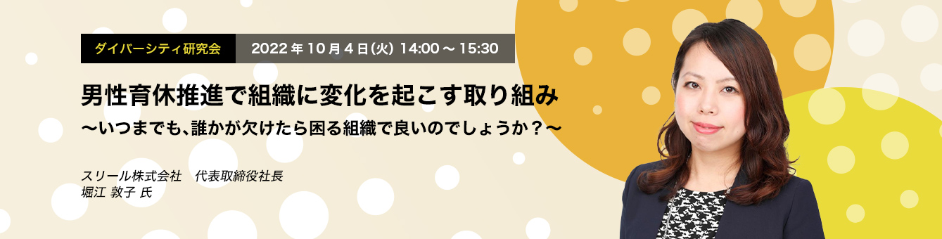 ダイバーシティ研究会　2022年10月4日（火）14:00～15:30　男性育休推進で組織に変化を起こす取り組み ～いつまでも、誰かが欠けたら困る組織で良いのでしょうか？～　スリール株式会社　代表取締役社長　堀江 敦子 氏