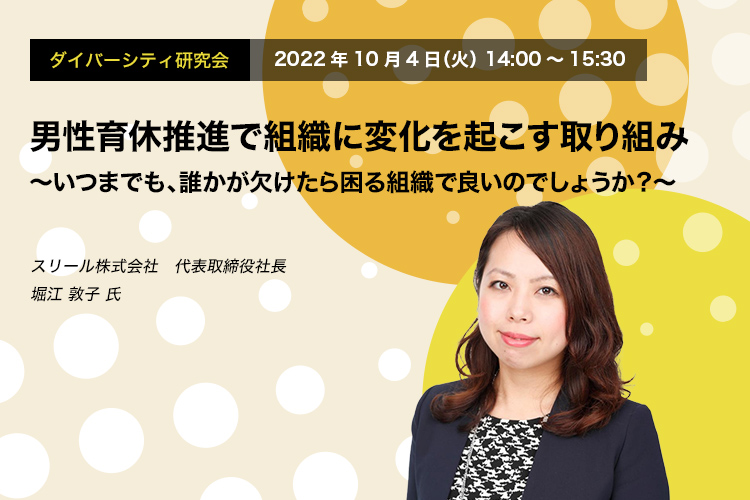 ダイバーシティ研究会　2022年10月4日（火）14:00～15:30　男性育休推進で組織に変化を起こす取り組み ～いつまでも、誰かが欠けたら困る組織で良いのでしょうか？～　スリール株式会社　代表取締役社長　堀江 敦子 氏