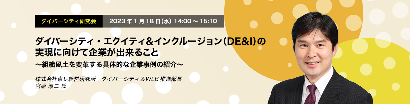 ダイバーシティ研究会　2023年1月18日（水）14:00～15:10　ダイバーシティ・エクイティ＆インクルージョン（DE＆I）の実現に向けて企業が出来ること ～組織風土を変革する具体的な企業事例の紹介～　株式会社東レ経営研究所　ダイバーシティ＆WLB推進部長　宮原 淳二 氏