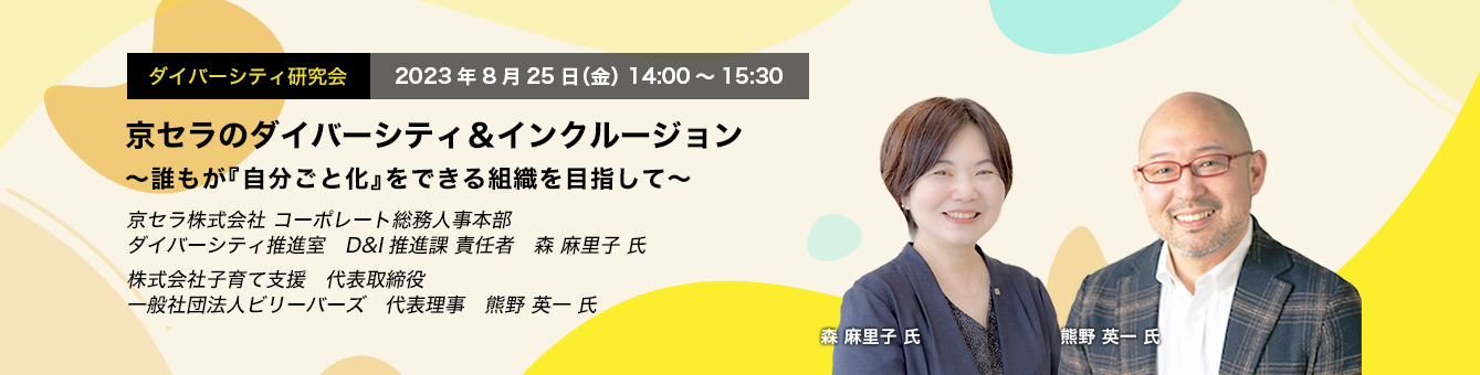 ダイバーシティ研究会　2023年8月25日（金）14:00～15:30　京セラのダイバーシティ＆インクルージョン ～誰もが『自分ごと化』をできる組織を目指して～　京セラ株式会社 コーポレート総務人事本部　ダイバーシティ推進室　D&I推進課 責任者　森　麻里子 氏　株式会社子育て支援　代表取締役　一般社団法人ビリーバーズ　代表理事　熊野 英一 氏