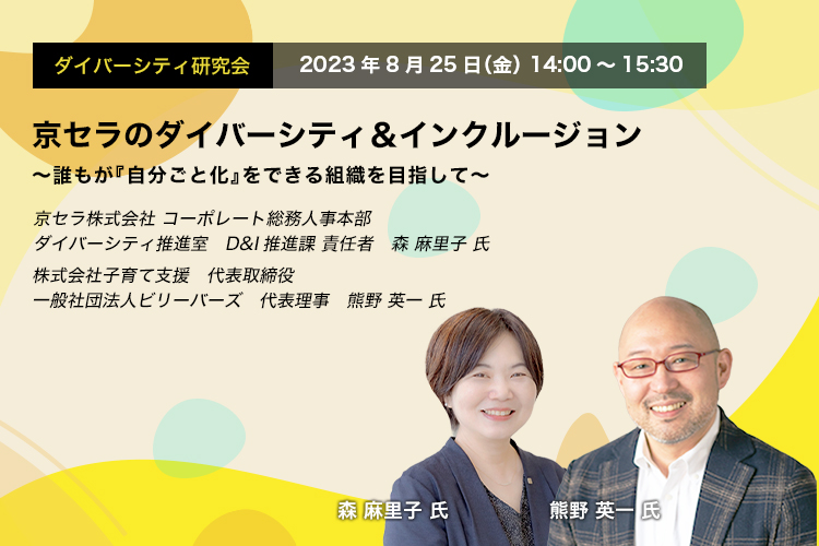 ダイバーシティ研究会　2023年8月25日（金）14:00～15:30　京セラのダイバーシティ＆インクルージョン ～誰もが『自分ごと化』をできる組織を目指して～　京セラ株式会社 コーポレート総務人事本部　ダイバーシティ推進室　D&I推進課 責任者　森　麻里子 氏　株式会社子育て支援　代表取締役　一般社団法人ビリーバーズ　代表理事　熊野 英一 氏