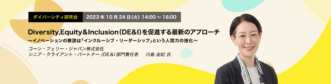 ダイバーシティ研究会　2023年10月24日（火）14:00～16:00　Diversity,Equity＆Inclusion（DE＆I）を促進する最新のアプローチ ～イノベーションの要諦は「インクルーシブ・リーダーシップ」という人間力の強化～　コーン・フェリー・ジャパン株式会社　シニア・クライアント・パートナー/DE＆I部門責任者　川島 由妃 氏