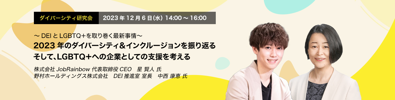 ダイバーシティ研究会　2023年12月6日（水）14:00～16:00　ダイバーシティ研究会　2023年12月6日（水）14:00～16:00　2023年のダイバーシティ＆インクルージョンを振り返る そして、LGBTQ＋への企業としての支援を考える　株式会社JobRainbow 代表取締役CEO　星 賢人 氏　野村ホールディングス株式会社　DEI推進室 室長　中西 康恵 氏