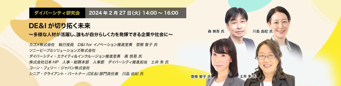 ダイバーシティ研究会　2024年2月27日（火）14:00～16:00　DE＆Iが切り拓く未来 ～多様な人材が活躍し、誰もが自分らしく力を発揮できる企業や社会に～　カゴメ株式会社　執行役員　D&I for イノベーション推進室長　曽根 智子 氏　ソニーピープルソリューションズ株式会社　ダイバーシティ・エクイティ＆インクルージョン推進室長　森 慎吾 氏　株式会社日本HP 人事・総務本部　人事部　ダイバーシティ推進担当　土井 朱 氏　コーン・フェリー・ジャパン株式会社　シニア・クライアント・パートナー/DE＆I部門責任者　川島 由妃 氏