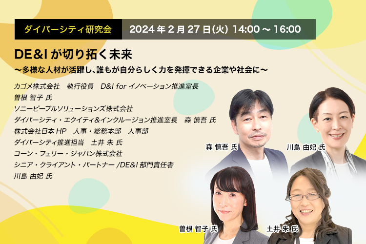 ダイバーシティ研究会　2024年2月27日（火）14:00～16:00　DE＆Iが切り拓く未来 ～多様な人材が活躍し、誰もが自分らしく力を発揮できる企業や社会に～　カゴメ株式会社　執行役員　D&I for イノベーション推進室長　曽根 智子 氏　ソニーピープルソリューションズ株式会社　ダイバーシティ・エクイティ＆インクルージョン推進室長　森 慎吾 氏　株式会社日本HP 人事・総務本部　人事部　ダイバーシティ推進担当　土井 朱 氏　コーン・フェリー・ジャパン株式会社　シニア・クライアント・パートナー/DE＆I部門責任者　川島 由妃 氏