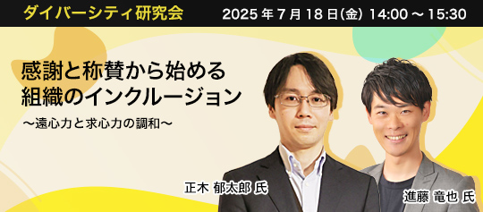 ダイバーシティ研究会　2025年7月18日（金）　14:00～15:30 感謝と称賛から始める組織のインクルージョン ～遠心力と求心力の調和～ 東京女子大学 准教授　正木 郁太郎 氏 セプテーニグループ　(株)人的資産研究所 代表取締役　進藤 竜也 氏