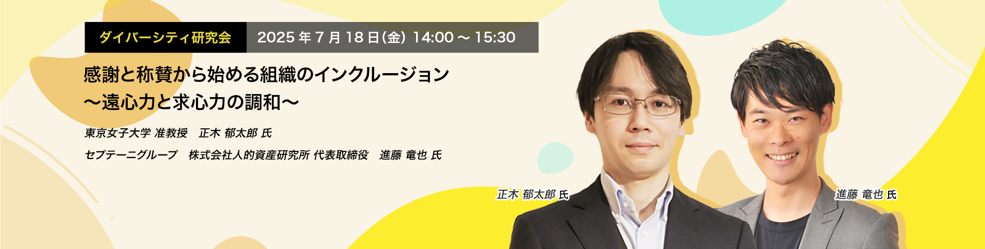 ダイバーシティ研究会　2025年7月18日（金）　14:00～15:30 感謝と称賛から始める組織のインクルージョン ～遠心力と求心力の調和～ 東京女子大学 准教授　正木 郁太郎 氏 セプテーニグループ (株)人的資産研究所 代表取締役　進藤 竜也 氏