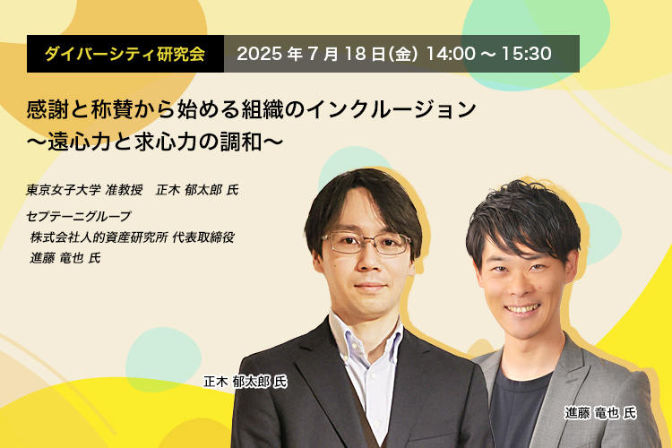 ダイバーシティ研究会　2025年7月18日（金）　14:00～15:30 感謝と称賛から始める組織のインクルージョン ～遠心力と求心力の調和～ 東京女子大学 准教授　正木 郁太郎 氏 セプテーニグループ　(株)人的資産研究所 代表取締役　進藤 竜也 氏