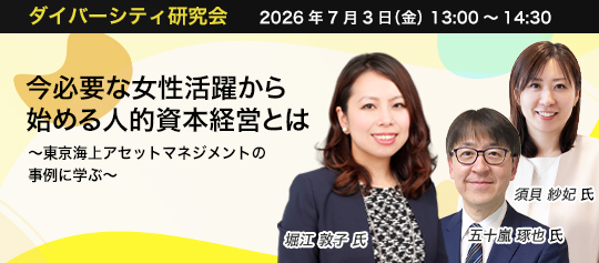 ダイバーシティ研究会　2026年7月3日（金）　13:00～14:30 今必要な女性活躍から始める人的資本経営とは ～東京海上アセットマネジメントの事例に学ぶ～ スリール株式会社　堀江 敦子 氏 東京海上アセットマネジメント株式会社　五十嵐 琢也 氏　東京海上アセットマネジメント株式会社　須貝 紗妃 氏