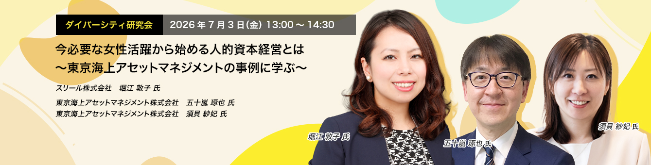 ダイバーシティ研究会　2026年7月3日（金）　13:00～14:30 今必要な女性活躍から始める人的資本経営とは ～東京海上アセットマネジメントの事例に学ぶ～ スリール株式会社　堀江 敦子 氏 東京海上アセットマネジメント株式会社　五十嵐 琢也 氏　東京海上アセットマネジメント株式会社　須貝 紗妃 氏