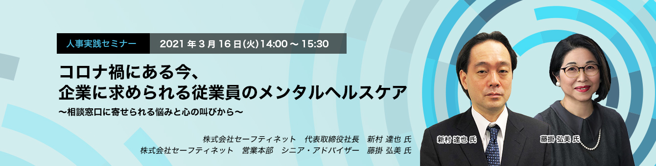 人事実践セミナー　2021年3月16日（火）　14:00～15:30　コロナ禍にある今、企業に求められる従業員のメンタルヘルスケア ～相談窓口に寄せられる悩みと心の叫びから～　株式会社セーフティネット　代表取締役社長　新村 達也 氏　同社　営業本部　シニア・アドバイザー　藤掛 弘美 氏