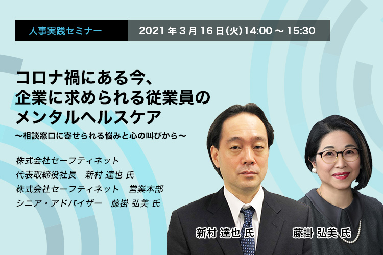 人事実践セミナー　2021年3月16日（火）　14:00～15:30　コロナ禍にある今、企業に求められる従業員のメンタルヘルスケア ～相談窓口に寄せられる悩みと心の叫びから～　株式会社セーフティネット　代表取締役社長　新村 達也 氏　同社　営業本部　シニア・アドバイザー　藤掛 弘美 氏