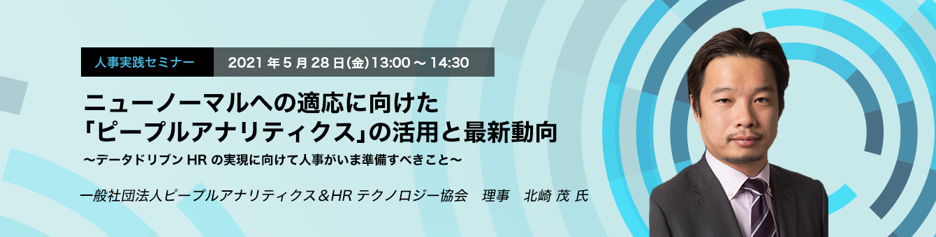 人事実践セミナー　2021年5月28日（金）13:00～14:30　ニューノーマルへの適応に向けた「ピープルアナリティクス」の活用と最新動向　～データドリブンHRの実現に向けて人事がいま準備すべきこと～　一般社団法人ピープルアナリティクス＆HRテクノロジー協会　理事　北崎 茂 氏