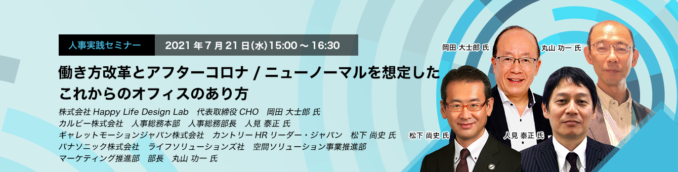 人事実践セミナー　2021年7月21日（水）15:00～16:30　働き方改革とアフターコロナ/ニューノーマルを想定したこれからのオフィスのあり方　株式会社Happy Life Design Lab　代表取締役CHO　岡田 大士郎 氏カルビー株式会社　人事総務本部　人事総務部長　人見 泰正 氏　ギャレットモーションジャパン株式会社　カントリーHRリーダー・ジャパン　松下 尚史 氏　パナソニック株式会社　ライフソリューションズ社　空間ソリューション事業推進部　マーケティング推進部　部長　丸山 功一 氏