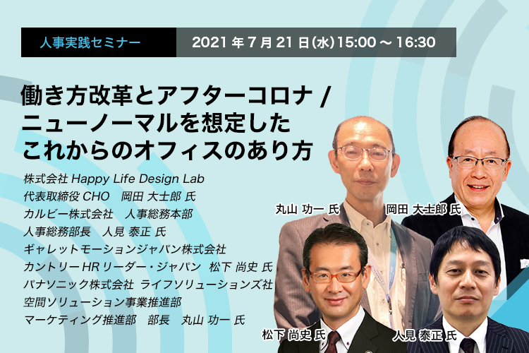 人事実践セミナー　2021年7月21日（水）15:00～16:30　働き方改革とアフターコロナ/ニューノーマルを想定したこれからのオフィスのあり方　株式会社Happy Life Design Lab　代表取締役CHO　岡田 大士郎 氏カルビー株式会社　人事総務本部　人事総務部長　人見 泰正 氏　ギャレットモーションジャパン株式会社　カントリーHRリーダー・ジャパン　松下 尚史 氏　パナソニック株式会社　ライフソリューションズ社　空間ソリューション事業推進部　マーケティング推進部　部長　丸山 功一 氏