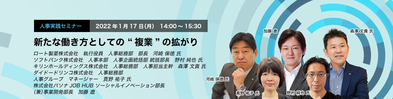 新たな働き方としての “複業”の拡がり 2022年１月17日（月）　14:00～15:30 ロート製薬株式会社　執行役員　人事総務部　部長　河崎 保徳 氏 ソフトバンク株式会社　人事本部　人事企画統括部 統括部長　野村 純也 氏 キリンホールディングス株式会社　人事総務部　人事担当主幹　森澤 文貴 氏 ダイドードリンコ株式会社　人事総務部　人事グループ　マネージャー　真野 祐子 氏 株式会社パソナJOB HUB ソーシャルイノベーション部長（兼）事業開発部長　加藤 遼