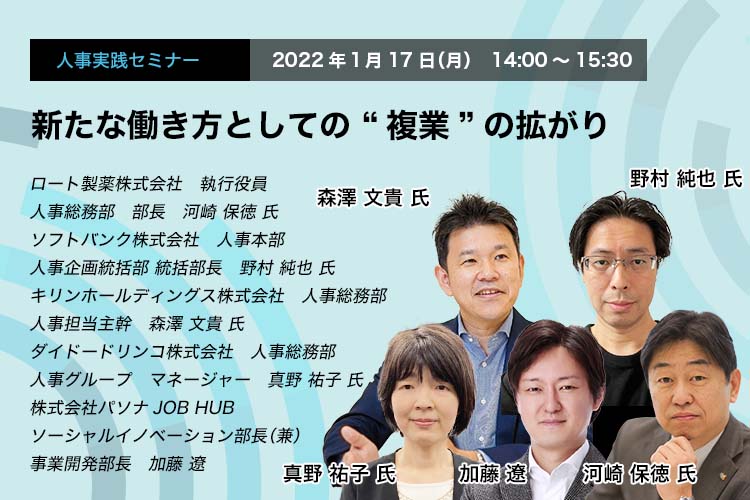 新たな働き方としての “複業”の拡がり 2022年１月17日（月）　14:00～15:30 ロート製薬株式会社　執行役員　人事総務部　部長　河崎 保徳 氏 ソフトバンク株式会社　人事本部　人事企画統括部 統括部長　野村 純也 氏 キリンホールディングス株式会社　人事総務部　人事担当主幹　森澤 文貴 氏 ダイドードリンコ株式会社　人事総務部　人事グループ　マネージャー　真野 祐子 氏 株式会社パソナJOB HUB ソーシャルイノベーション部長（兼）事業開発部長　加藤 遼