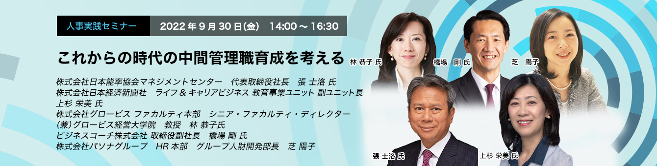 これからの時代の中間管理職育成を考える 2022年9月30日（金）　14:00～16:30 株式会社日本能率協会マネジメントセンター　代表取締役社長　張 士洛氏 株式会社日本経済新聞社　ライフ&キャリアビジネス 教育事業ユニット　副ユニット長　上杉 栄美 氏 株式会社グロービス ファカルティ本部　シニア・ファカルティ・ディレクター（兼）グロービス経営大学院　教授　林 恭子氏 ビジネスコーチ株式会社 取締役副社長　羽柴 剛 氏 株式会社パソナグループ　HR本部　グループ人財開発部長　芝 陽子