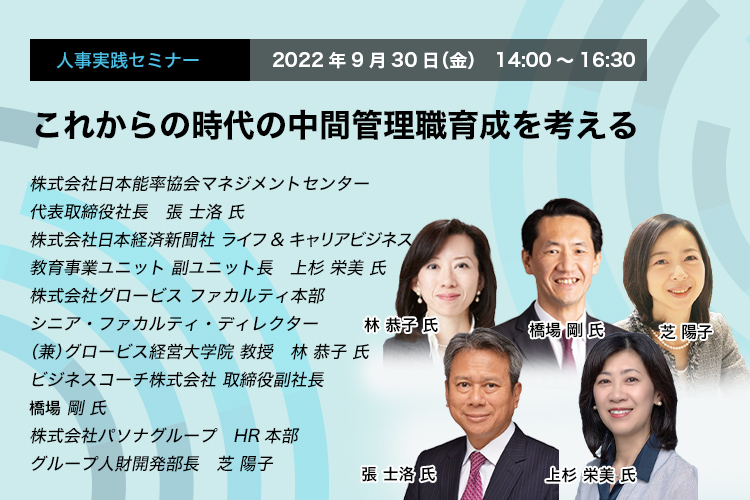 これからの時代の中間管理職育成を考える 2022年9月30日（金）　14:00～16:30 株式会社日本能率協会マネジメントセンター　代表取締役社長　張 士洛氏 株式会社日本経済新聞社　ライフ&キャリアビジネス 教育事業ユニット　副ユニット長　上杉 栄美 氏 株式会社グロービス ファカルティ本部　シニア・ファカルティ・ディレクター（兼）グロービス経営大学院　教授　林 恭子 氏 ビジネスコーチ株式会社 取締役副社長　羽柴 剛 氏 株式会社パソナグループ　HR本部　グループ人財開発部長　芝 陽子