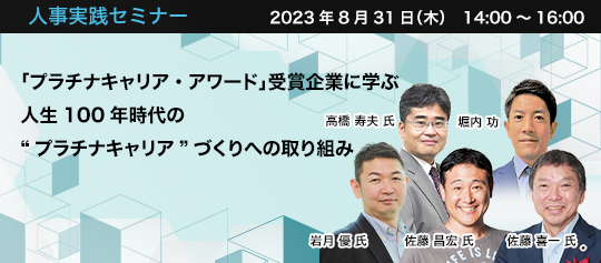人事実践セミナー 2023年8月31日(木)14:00~16:00 「プラチナキャリア・アワード」受賞企業に学ぶ 人生100年時代の“プラチナキャリア”づくりへの取り組み デジタルハリウッド大学 教授・学長補佐 佐藤 昌宏 氏 株式会社三菱総合研究所 未来共創本部 主席研究員 高橋 寿夫 氏 NECネッツエスアイ株式会社 人事部長 加藤 徳満 氏 株式会社オカムラ 常務執行役員 コーポレート担当 佐藤 喜一 氏 ソフトバンク株式会社 コーポレート統括 人事本部 人材開発部 部長 岩月 優 氏 株式会社パソナ 執行役員 キャリアアセット事業本部 東日本営業本部長 堀内 功