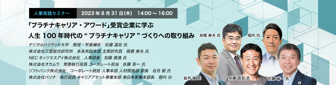 「プラチナキャリア・アワード」受賞企業に学ぶ 人生100年時代の“プラチナキャリア”づくりへの取り組み　デジタルハリウッド大学　教授・学長補佐　佐藤 昌宏 氏　株式会社三菱総合研究所　未来共創本部 主席研究員　高橋 寿夫 氏　NECネッツエスアイ株式会社　人事部長　加藤 徳満 氏　株式会社オカムラ　常務執行役員 コーポレート担当　佐藤 喜一 氏　ソフトバンク株式会社　コーポレート統括 人事本部 人材開発部 部長　岩月 優 氏　株式会社パソナ　執行役員 キャリアアセット事業本部 東日本営業本部長　堀内 功