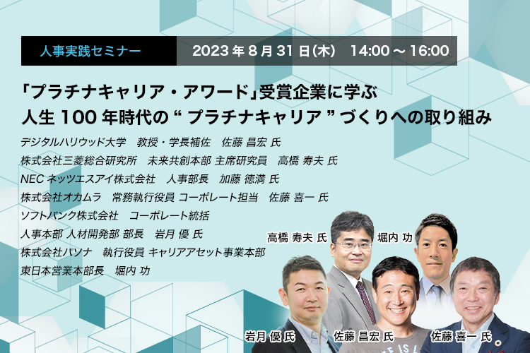 「プラチナキャリア・アワード」受賞企業に学ぶ 人生100年時代の“プラチナキャリア”づくりへの取り組み　デジタルハリウッド大学　教授・学長補佐　佐藤 昌宏 氏　株式会社三菱総合研究所　未来共創本部 主席研究員　高橋 寿夫 氏　NECネッツエスアイ株式会社　人事部長　加藤 徳満 氏　株式会社オカムラ　常務執行役員 コーポレート担当　佐藤 喜一 氏　ソフトバンク株式会社　コーポレート統括 人事本部 人材開発部 部長　岩月 優 氏　株式会社パソナ　執行役員 キャリアアセット事業本部 東日本営業本部長　堀内 功