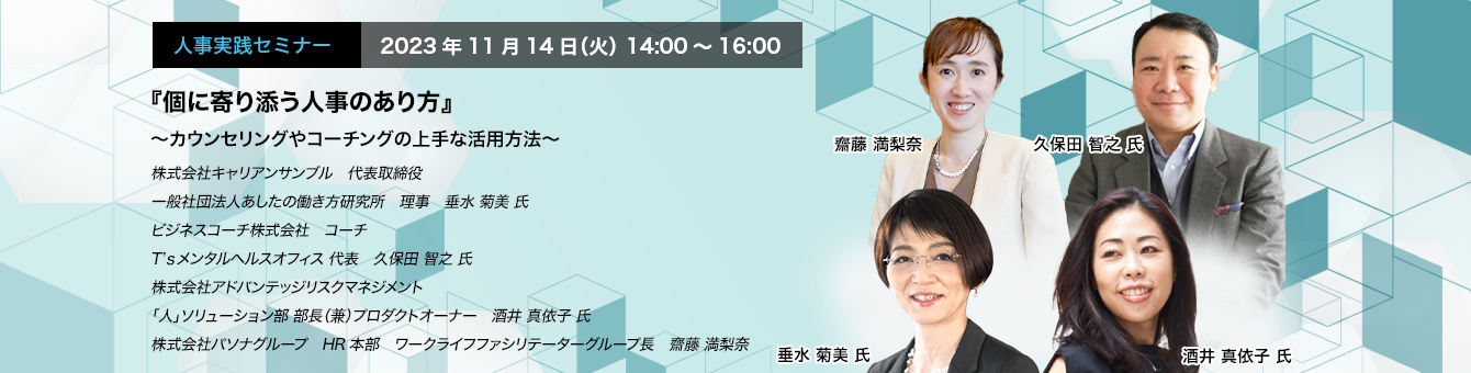『個に寄り添う人事のあり方』 ～カウンセリングやコーチングの上手な活用方法～　株式会社キャリアンサンブル　代表取締役　一般社団法人あしたの働き方研究所　理事　垂水 菊美 氏　ビジネスコーチ株式会社　コーチ　T’ｓメンタルヘルスオフィス 代表　久保田 智之 氏　株式会社アドバンテッジリスクマネジメント　「人」ソリューション部 部長（兼）プロダクトオーナー　酒井 真依子 氏　株式会社パソナグループ　HR本部　ワークライフファシリテーターグループ長　齋藤 満梨奈