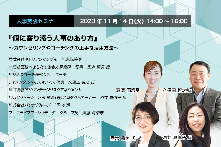 『個に寄り添う人事のあり方』 ～カウンセリングやコーチングの上手な活用方法～　株式会社キャリアンサンブル　代表取締役　一般社団法人あしたの働き方研究所　理事　垂水 菊美 氏　ビジネスコーチ株式会社　コーチ　T’ｓメンタルヘルスオフィス 代表　久保田 智之 氏　株式会社アドバンテッジリスクマネジメント　「人」ソリューション部 部長（兼）プロダクトオーナー　酒井 真依子 氏　株式会社パソナグループ　HR本部　ワークライフファシリテーターグループ長　齋藤 満梨奈