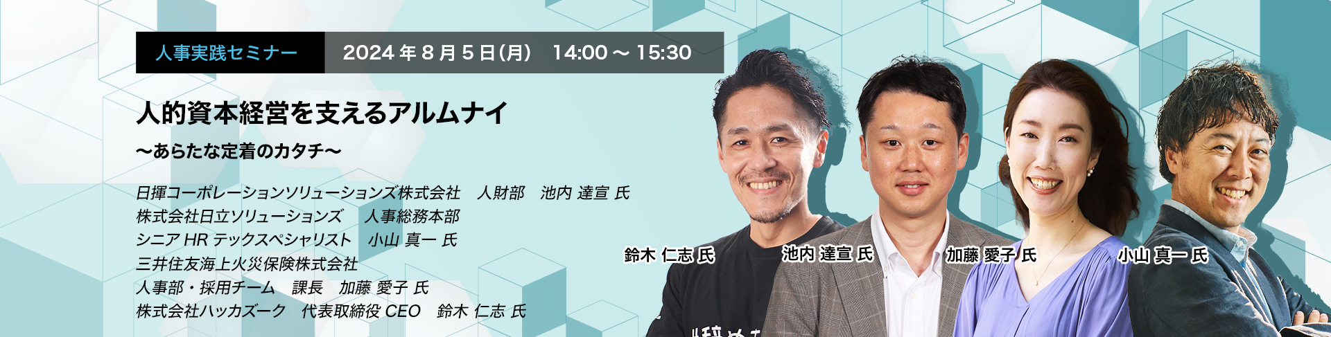 人事実践セミナー  2024年8月5日（月） 14:00～15:30　人的資本経営を支えるアルムナイ　〜あらたな定着のカタチ〜　日揮コーポレーションソリューションズ株式会社　人財部	池内 達宣 氏　株式会社日立ソリューションズ　人事総務本部　シニアHRテックスペシャリスト　小山 真一 氏　三井住友海上火災保険株式会社　人事部・採用チーム　課長　加藤 愛子 氏　株式会社ハッカズーク　代表取締役CEO　鈴木 仁志 氏