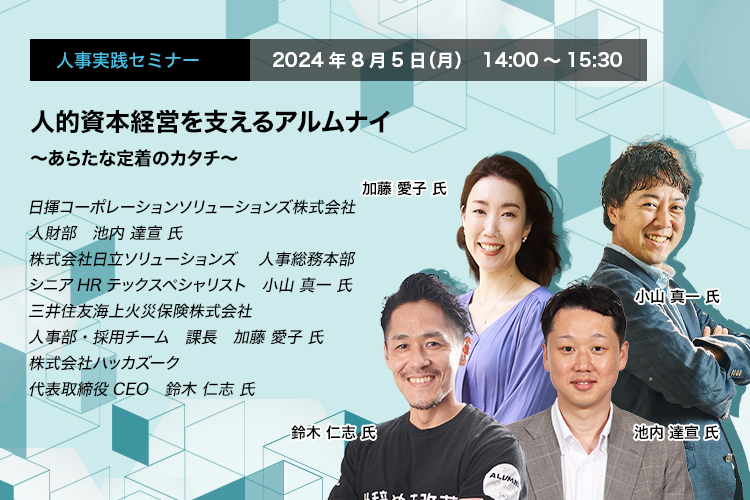 人事実践セミナー  2024年8月5日（月） 14:00～15:30　人的資本経営を支えるアルムナイ　〜あらたな定着のカタチ〜　日揮コーポレーションソリューションズ株式会社　人財部	池内 達宣 氏　株式会社日立ソリューションズ　人事総務本部　シニアHRテックスペシャリスト　小山 真一 氏　三井住友海上火災保険株式会社　人事部・採用チーム　課長　加藤 愛子 氏　株式会社ハッカズーク　代表取締役CEO　鈴木 仁志 氏