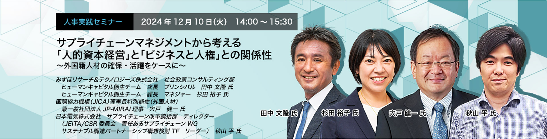 人事実践セミナー  2024年12月10日（火） 14:00～15:30　サプライチェーンマネジメントから考える「人的資本経営」と「ビジネスと人権」との関係性 〜外国籍人材の確保・活躍をケースに〜　みずほリサーチ＆テクノロジーズ株式会社 社会政策コンサルティング部　ヒューマンキャピタル創生チーム 次長 プリンシパル　田中　文隆　氏　みずほリサーチ＆テクノロジーズ株式会社　社会政策コンサルティング部　ヒューマンキャピタル創生チーム 課長 マネジャー　杉田 裕子 氏　国際協力機構（JICA）理事長特別補佐（外国人材）兼一般社団法人JP-MIRAI理事　宍戸　健一　氏　日本電気株式会社サプライチェーン改革統括部　サプライチェーンサステナビリティ推進グループ　ディレクター（JEITA/CSR委員会 責任あるサプライチェーンWG サステナブル調達パートナーシップ構想検討TF リーダー）　秋山　平　氏
