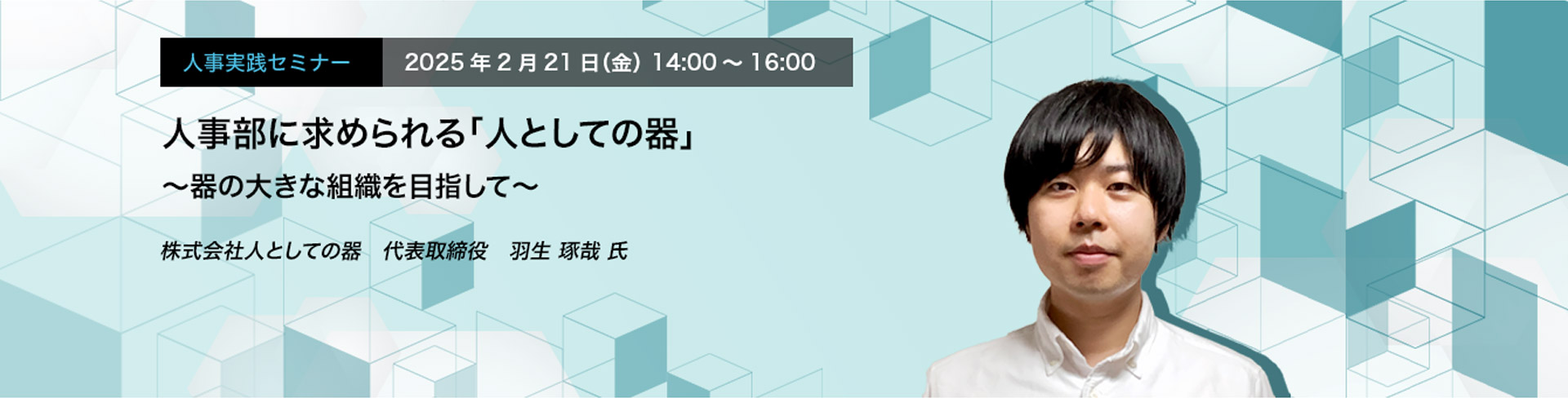 人事実践セミナー  2025年2月21日（金） 14:00～16:00　人事部に求められる「人としての器」 〜器の大きな組織を目指して〜　株式会社人としての器　代表取締役　羽生 琢哉 氏