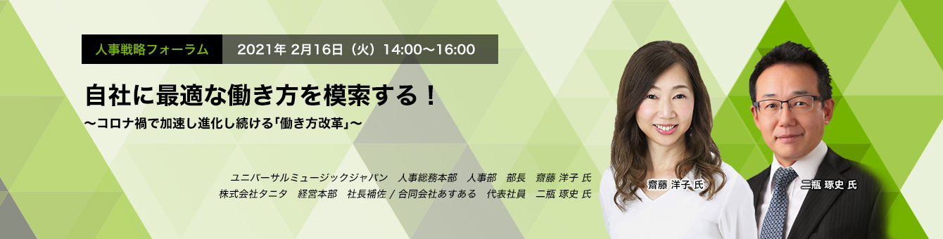 人事戦略フォーラム 2021年2月16日（火）　14:00～16:00  自社に最適な働き方を模索する！ ～コロナ禍で加速し進化し続ける「働き方改革」～ ユニバーサルミュージック合同会社  人事総務本部 人事部 部長　齋藤 洋子 氏　株式会社タニタ 経営本部 社長補佐　二瓶 琢史 氏